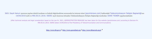 بعد التحليل التقني والاعتبارات القانونية، فوفقاً للقانون رقم 5651، قامت الإدارة باتخاذ اجراءات تجاه الموقع (sputniknews.com)، مبنية على قرار رقم 490.05.01.2016-56092، وذلك بتاريخ 14/04/2016، من قبل سلطة الاتصالات السلكية واللاسلكية. بعد التحليل التقني والاعتبارات القانونية، فوفقاً للقانون رقم 5651، قامت الإدارة باتخاذ اجراءات تجاه الموقع (sputniknews.com)، مبنية على قرار رقم 490.05.01.2016-56092، وذلك بتاريخ 14/04/2016، من قبل سلطة الاتصالات السلكية واللاسلكية. - سبوتنيك عربي